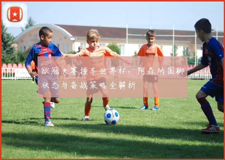 欧冠决赛撞车世界杯，阿森纳国脚状态与备战策略全解析