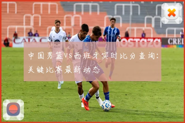 中国男篮vs西班牙实时比分查询：关键比赛最新动态