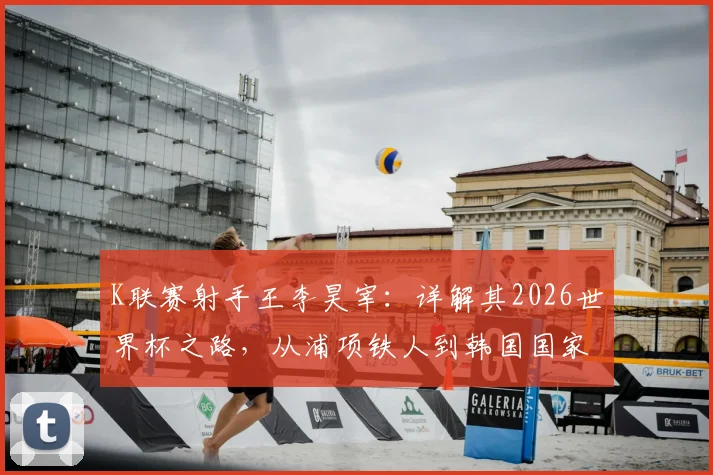 K联赛射手王李昊宰：详解其2026世界杯之路，从浦项铁人到韩国国家队的可能性与挑战