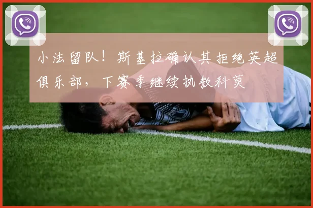 小法留队！斯基拉确认其拒绝英超俱乐部，下赛季继续执教科莫