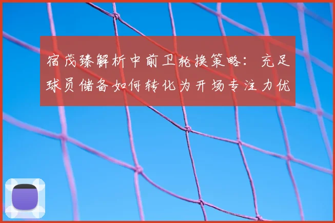 宿茂臻解析中前卫轮换策略：充足球员储备如何转化为开场专注力优势