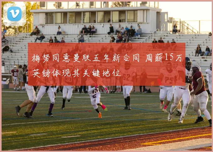 梅努同意曼联五年新合同 周薪15万英镑体现其关键地位