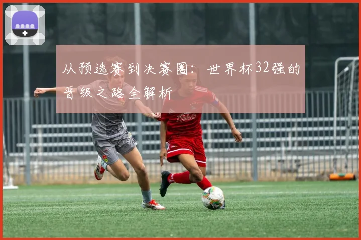 从预选赛到决赛圈：世界杯32强的晋级之路全解析