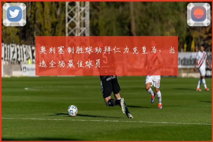奥利塞制胜球助拜仁力克皇马，当选全场最佳球员