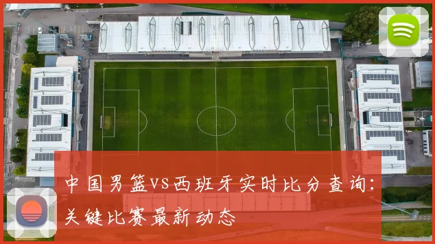 中国男篮vs西班牙实时比分查询：关键比赛最新动态