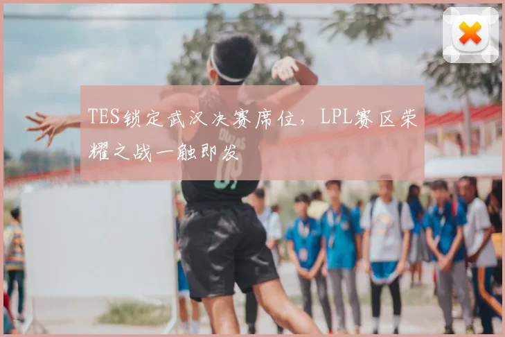 TES锁定武汉决赛席位,LPL赛区荣耀之战一触即发