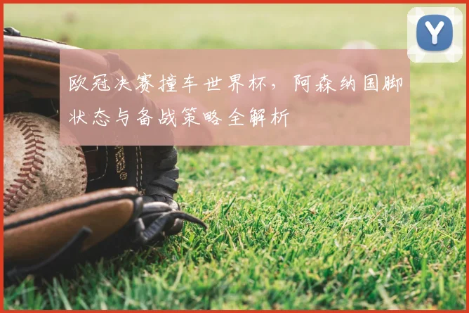 欧冠决赛撞车世界杯，阿森纳国脚状态与备战策略全解析
