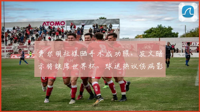费尔明社媒晒手术成功照，发文暗示将缺席世界杯，球迷热议伤病影响