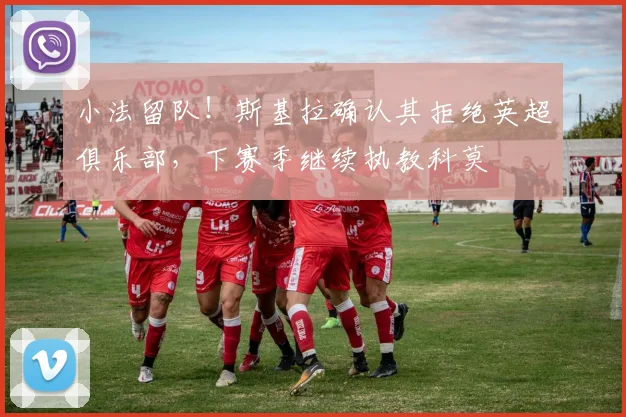小法留队！斯基拉确认其拒绝英超俱乐部，下赛季继续执教科莫