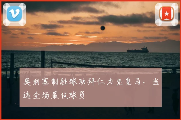 奥利塞制胜球助拜仁力克皇马，当选全场最佳球员